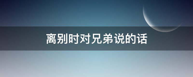 离别时对兄弟说的话 离开时对兄弟说的话