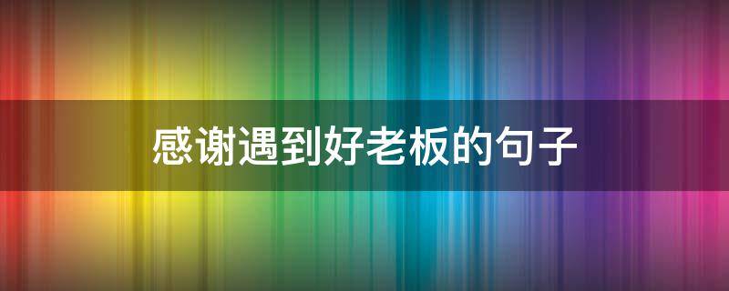 感谢遇到好老板的句子（感谢遇到好老板的句子,辞职）