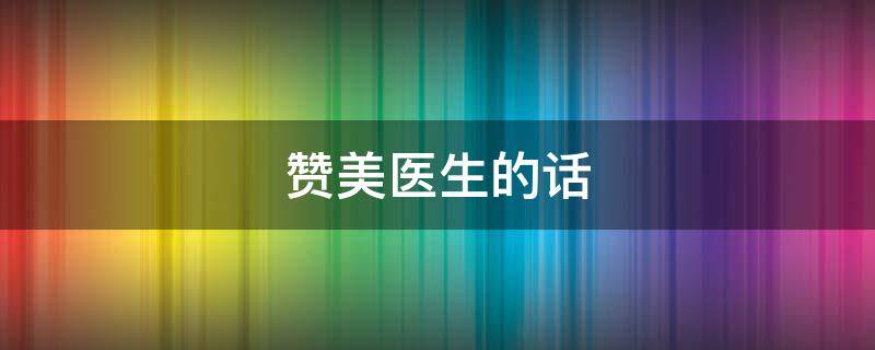 赞美医生的话（赞美医生的话简短）