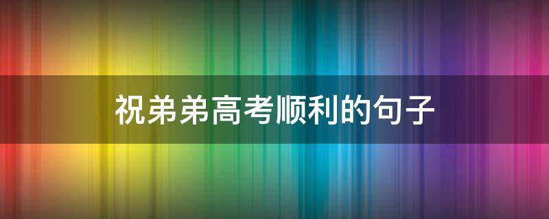 祝弟弟高考顺利的句子 祝弟弟高考成功的句子