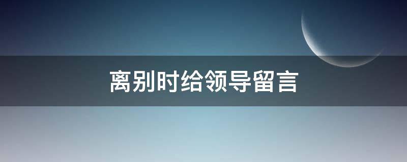 离别时给领导留言（领导班子离别赠言）