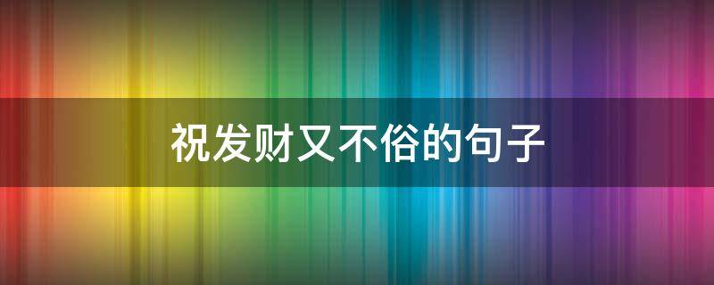 祝发财又不俗的句子（祝发财又不俗的句子吉祥如意词语）