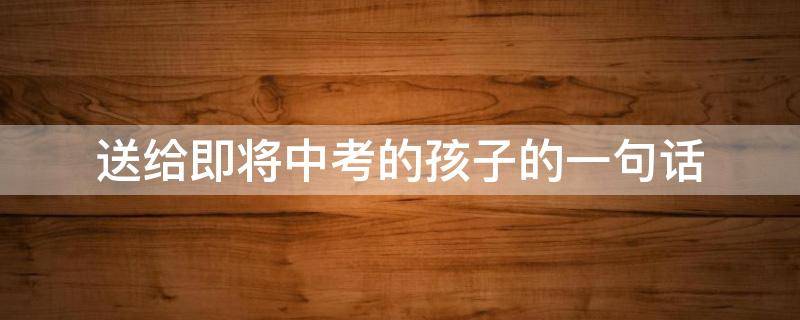 送给即将中考的孩子的一句话（送给即将中考的孩子们一句话）