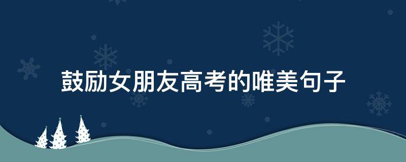 鼓励女朋友高考的唯美句子（给高三的女朋友一些鼓励的话）