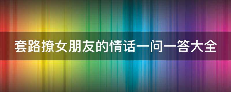 套路撩女朋友的情话一问一答大全（套路情话 撩女朋友的一问一答）