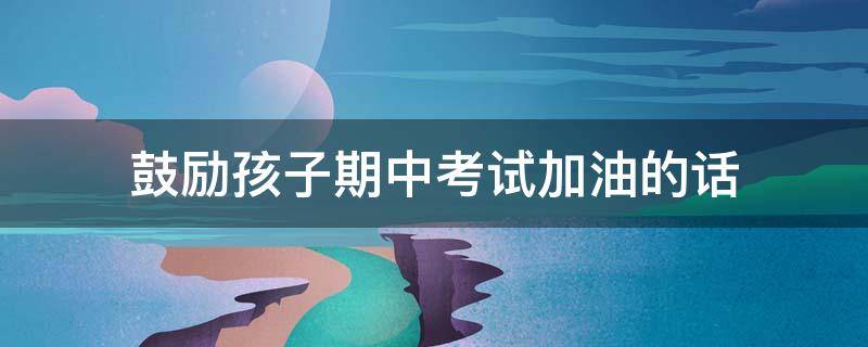 鼓励孩子期中考试加油的话 鼓励孩子期中考试加油的话语