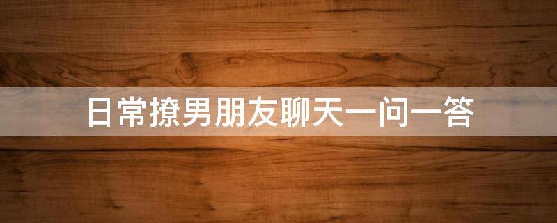 日常撩男朋友聊天一问一答（撩男朋友对话一问一答）
