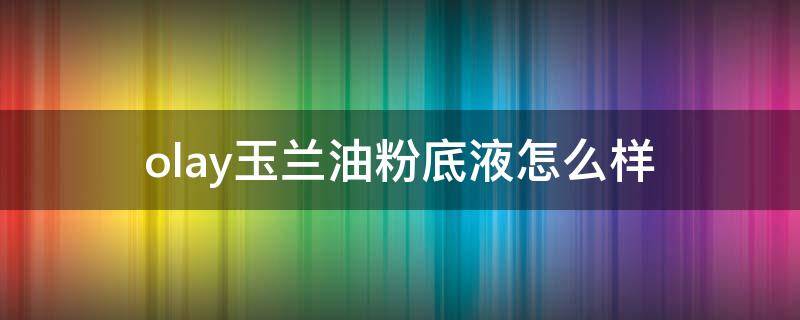 olay玉兰油粉底液怎么样（Olay玉兰油怎么样）