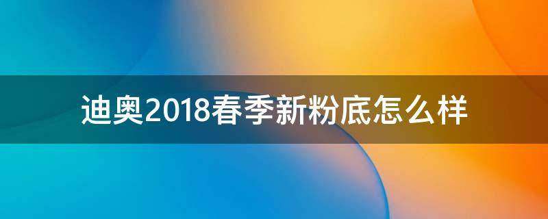 迪奥2018春季新粉底怎么样（迪奥新款粉底液怎么样）