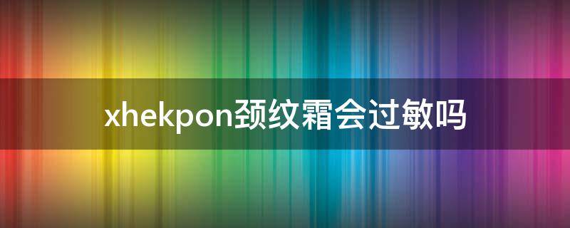 xhekpon颈纹霜会过敏吗 xhekpon颈霜好用吗