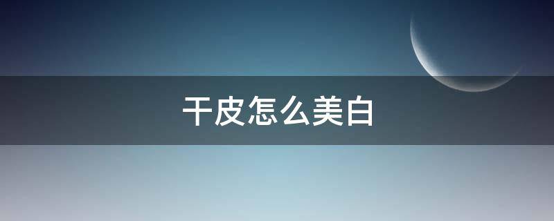 干皮怎么美白（干性皮肤怎么美白）