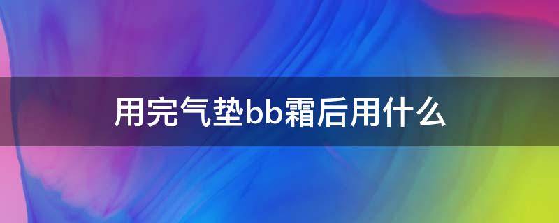 用完气垫bb霜后用什么（bb霜后用气垫可以吗）