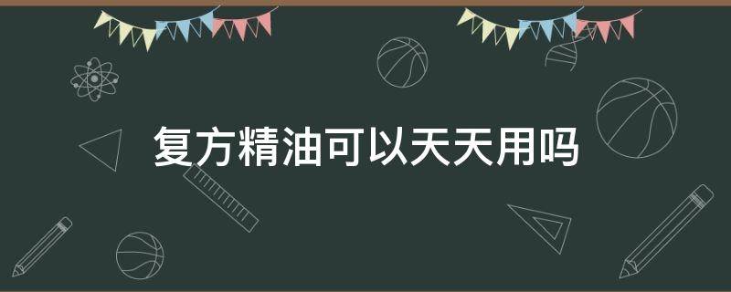 复方精油可以天天用吗（复方面部精油可以天天用吗）