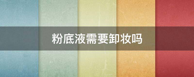 粉底液需要卸妆吗（用了粉底液需要卸妆吗）