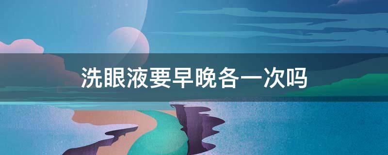 洗眼液要早晚各一次吗（洗眼液的用法,一天用几次）