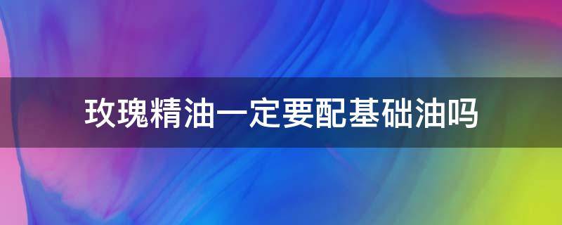 玫瑰精油一定要配基础油吗 玫瑰精油配什么基础油