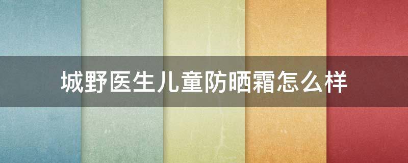 城野医生儿童防晒霜怎么样(城野医生宝宝防晒霜)