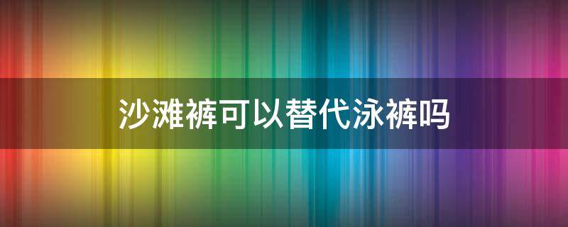沙滩裤可以替代泳裤吗 沙滩裤可以当泳裤吗