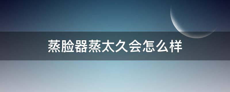蒸脸器蒸太久会怎么样（蒸脸蒸久了会怎么样）