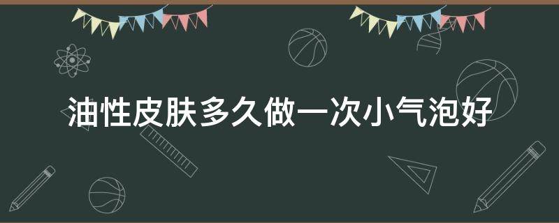油性皮肤多久做一次小气泡好（小气泡多久做一次合适油性）
