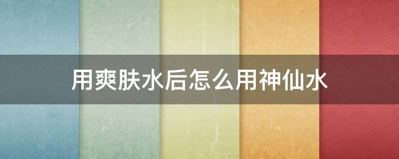 用爽肤水后怎么用神仙水（怎么使用神仙水）