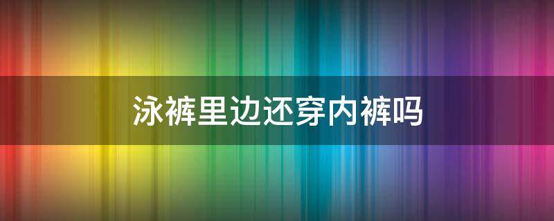 泳裤里边还穿内裤吗（泳裤里面还要穿内裤吗女）