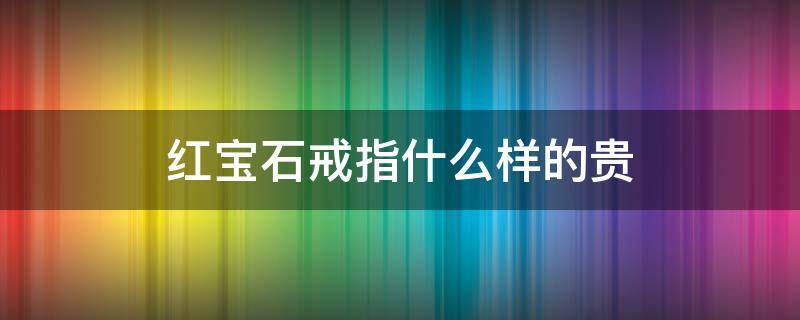 红宝石戒指什么样的贵（红宝石戒指贵吗）