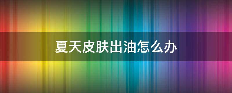 夏天皮肤出油怎么办 油皮夏天出油怎么办