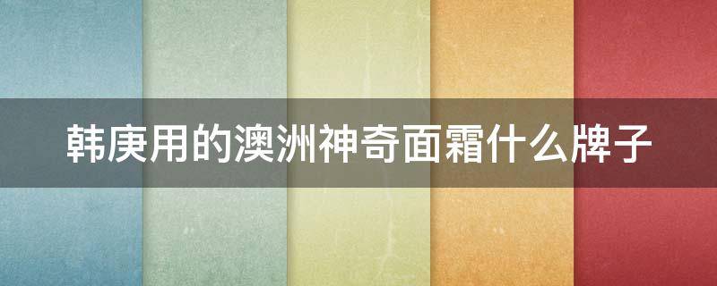 韩庚用的澳洲神奇面霜什么牌子 韩庚同款遭疯抢