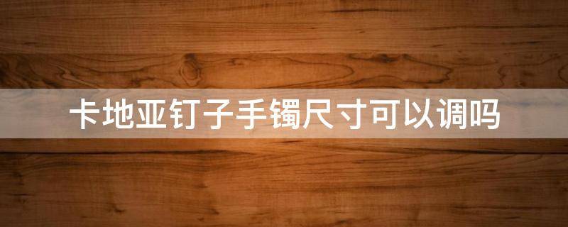 卡地亚钉子手镯尺寸可以调吗 卡地亚钉子手镯分号吗
