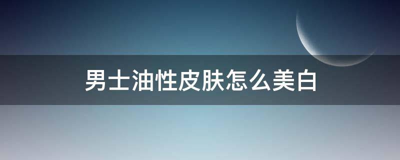 男士油性皮肤怎么美白 男士的皮肤怎么美白