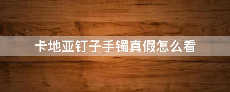 卡地亚钉子手镯真假怎么看（卡地亚钉子手镯真假怎么分辨）