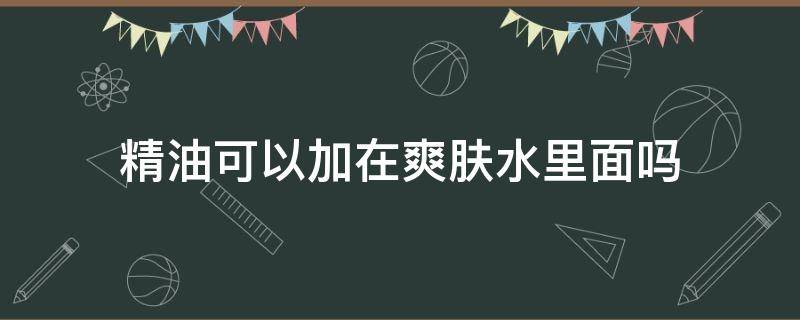 精油可以加在爽肤水里面吗（精油加爽肤水的效果怎么样）