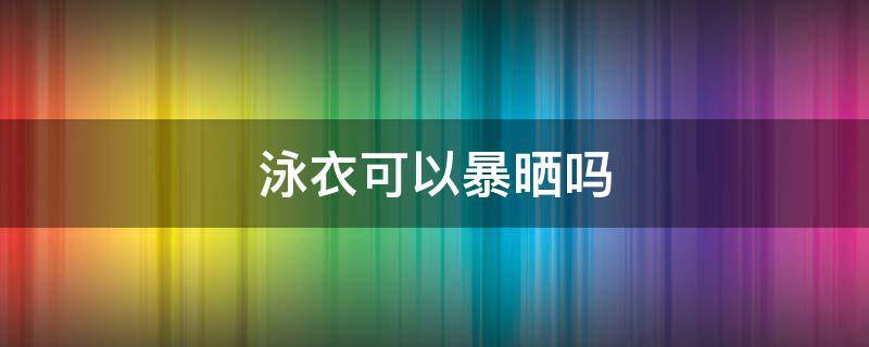 泳衣可以暴晒吗 泳衣会晒坏吗