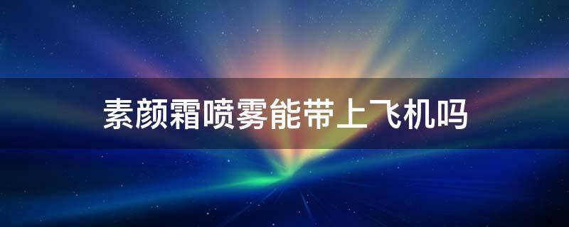 素颜霜喷雾能带上飞机吗（素颜霜可以带上飞机过安检吗）