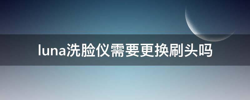 luna洗脸仪需要更换刷头吗（luna洗脸仪拆机）