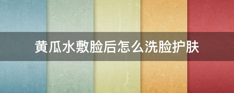 黄瓜水敷脸后怎么洗脸护肤 黄瓜水敷脸要洗吗
