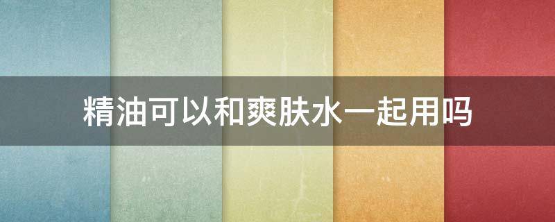 精油可以和爽肤水一起用吗 精油和爽肤水能一起用吗