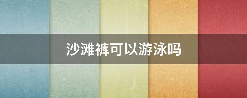 沙滩裤可以游泳吗（沙滩短裤可以游泳吗?）