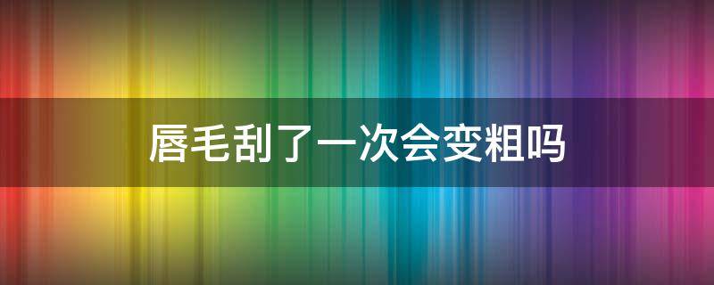 唇毛刮了一次会变粗吗（唇毛刮了一次会变粗吗怎么办）