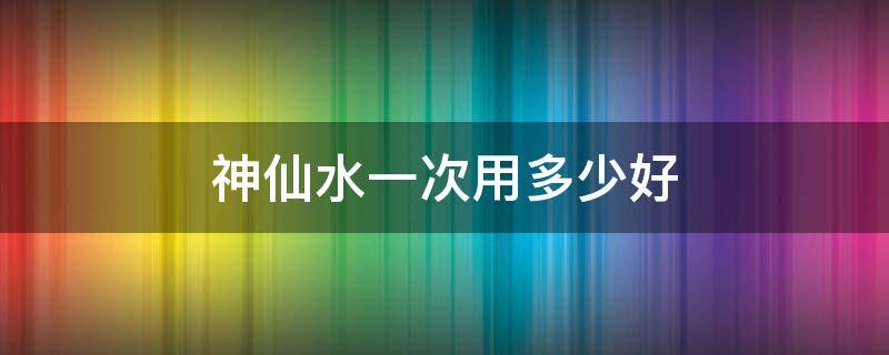 神仙水一次用多少好 神仙水用多少才有效果