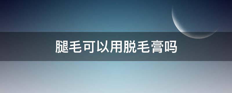 腿毛可以用脱毛膏吗（女生腿毛可以用脱毛膏吗）
