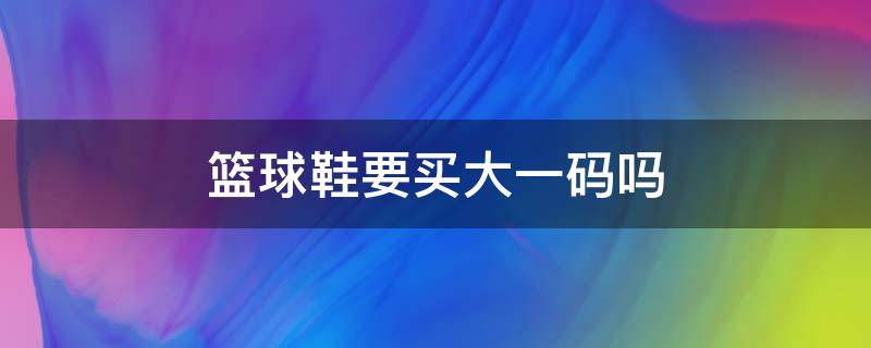 篮球鞋要买大一码吗（篮球鞋是不是要买大一码）