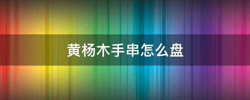 黄杨木手串怎么盘 黄杨木手串怎么盘包浆