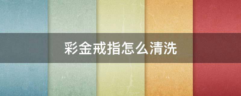 彩金戒指怎么清洗（如何清洗金戒指）