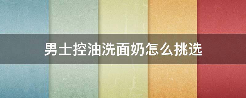 男士控油洗面奶怎么挑选 男士控油比较好的洗面奶