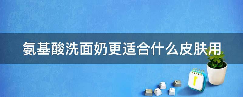氨基酸洗面奶更适合什么皮肤用（氨基酸洗面奶适合什么皮肤用的）