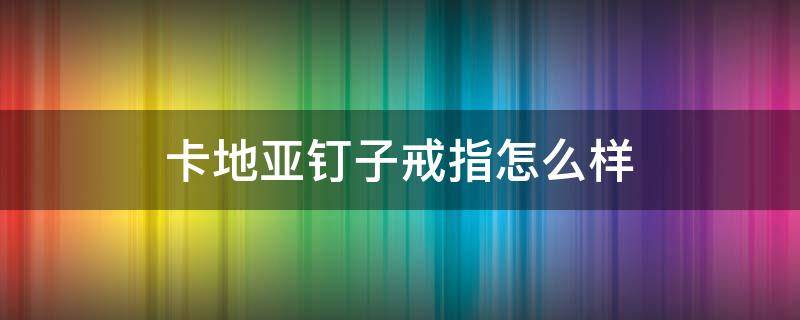 卡地亚钉子戒指怎么样（卡地亚钉子戒指戴着舒服吗）