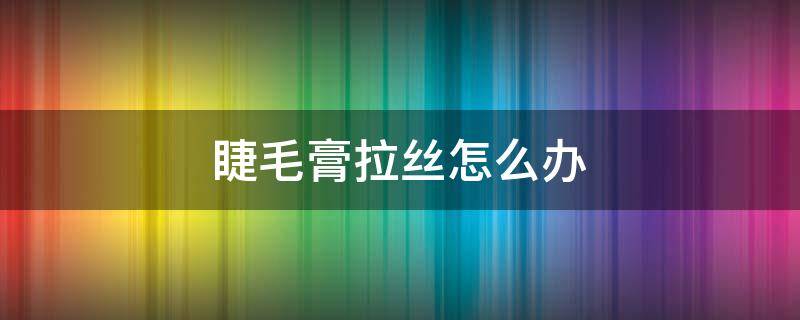 睫毛膏拉丝怎么办（睫毛膏粘稠拉丝怎么办）