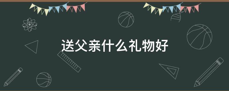送父亲什么礼物好 女儿送父亲什么礼物好